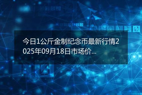 今日1公斤金制纪念币最新行情2025年09月18日市场价及当前价格多少元一个