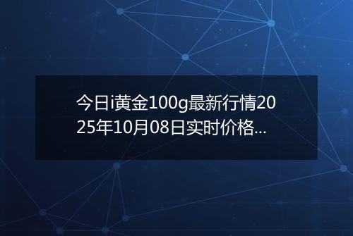 今日i黄金100g最新行情2025年10月08日实时价格及报价多少一克
