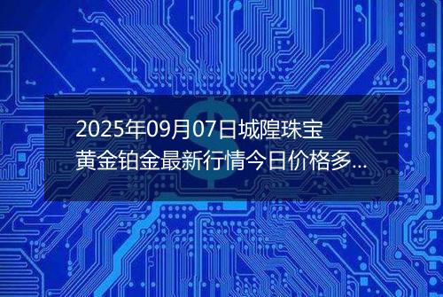 2025年09月07日城隍珠宝黄金铂金最新行情今日价格多少元一克及涨跌幅