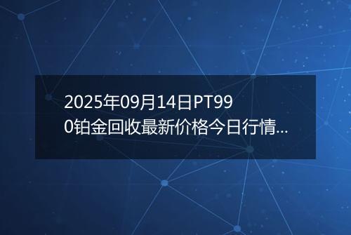 2025年09月14日PT990铂金回收最新价格今日行情及市场报价多少一克