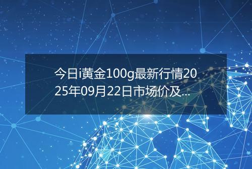 今日i黄金100g最新行情2025年09月22日市场价及当前价格多少钱一克