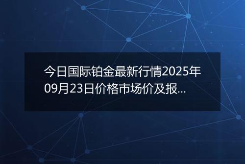 今日国际铂金最新行情2025年09月23日价格市场价及报价多少美元一盎司