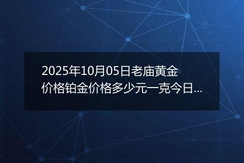 2025年10月05日老庙黄金价格铂金价格多少元一克今日最新行情及涨跌幅