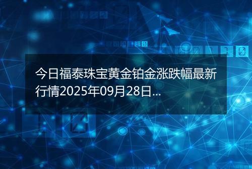 今日福泰珠宝黄金铂金涨跌幅最新行情2025年09月28日价格多少一克
