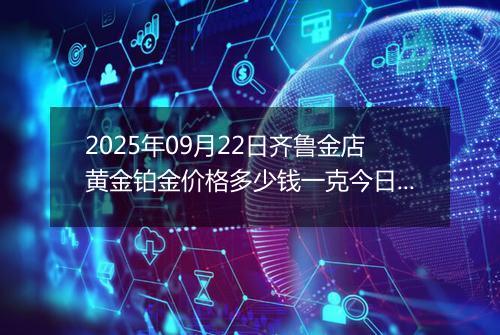 2025年09月22日齐鲁金店黄金铂金价格多少钱一克今日最新行情及涨跌幅