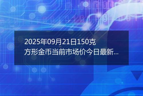 2025年09月21日150克方形金币当前市场价今日最新行情及报价多少元一个