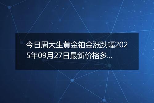 今日周大生黄金铂金涨跌幅2025年09月27日最新价格多少钱一克及行情