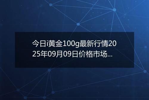 今日i黄金100g最新行情2025年09月09日价格市场价及报价多少钱一克