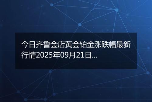 今日齐鲁金店黄金铂金涨跌幅最新行情2025年09月21日价格多少一克