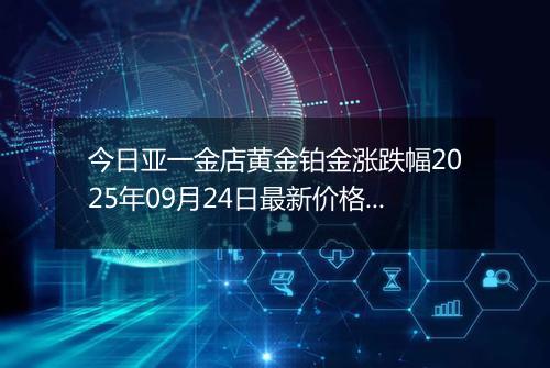 今日亚一金店黄金铂金涨跌幅2025年09月24日最新价格多少一克及行情
