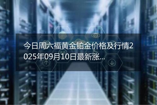 今日周六福黄金铂金价格及行情2025年09月10日最新涨跌幅多少元一克