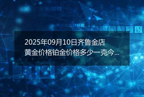 2025年09月10日齐鲁金店黄金价格铂金价格多少一克今日最新行情及涨跌幅
