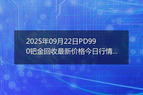 2025年09月22日PD990钯金回收最新价格今日行情及市场报价多少钱一克