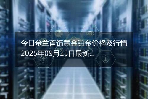 今日金兰首饰黄金铂金价格及行情2025年09月15日最新涨跌幅多少钱一克