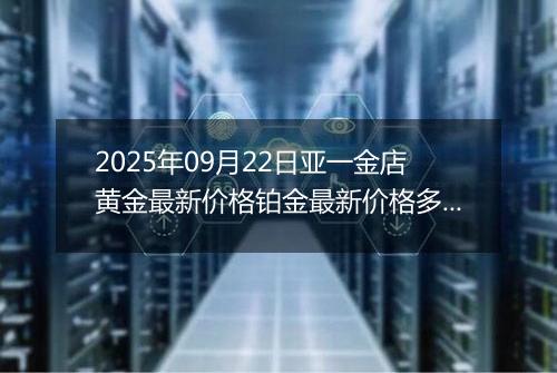 2025年09月22日亚一金店黄金最新价格铂金最新价格多少一克今日行情及涨跌幅