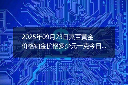 2025年09月23日菜百黄金价格铂金价格多少元一克今日最新行情及涨跌幅