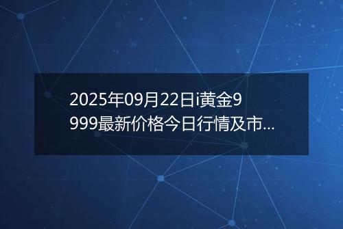 2025年09月22日i黄金9999最新价格今日行情及市场报价多少一克