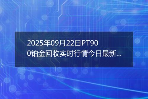 2025年09月22日PT900铂金回收实时行情今日最新价格及当前报价多少元一克