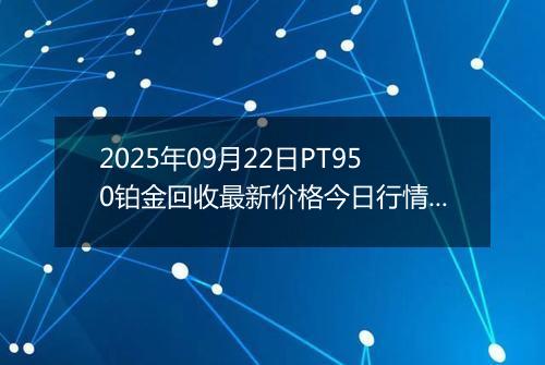 2025年09月22日PT950铂金回收最新价格今日行情及市场报价多少元一克