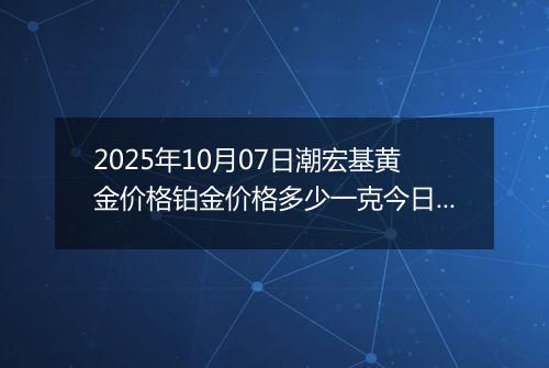 2025年10月07日潮宏基黄金价格铂金价格多少一克今日最新行情及涨跌幅