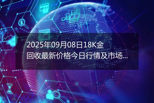 2025年09月08日18K金回收最新价格今日行情及市场报价多少钱一克