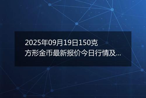 2025年09月19日150克方形金币最新报价今日行情及实时市场价多少元一个