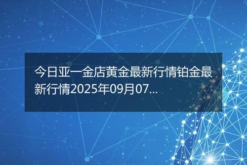 今日亚一金店黄金最新行情铂金最新行情2025年09月07日价格及涨跌幅元一克
