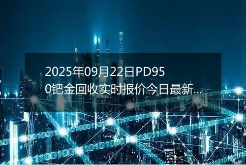 2025年09月22日PD950钯金回收实时报价今日最新行情及价格多少钱一克
