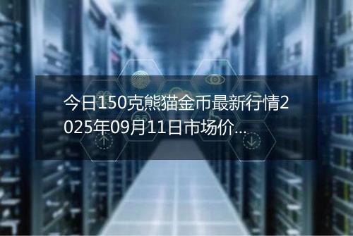 今日150克熊猫金币最新行情2025年09月11日市场价及当前价格多少元一个
