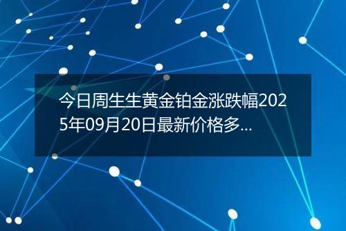 今日周生生黄金铂金涨跌幅2025年09月20日最新价格多少一克及行情