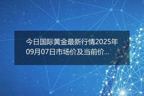 今日国际黄金最新行情2025年09月07日市场价及当前价格多少美元一盎司