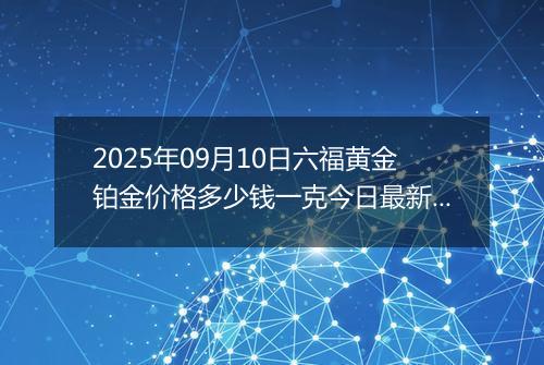 2025年09月10日六福黄金铂金价格多少钱一克今日最新行情及涨跌幅
