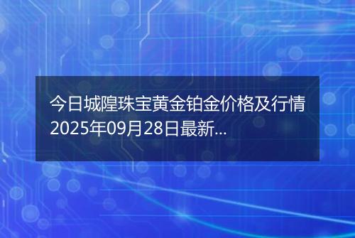 今日城隍珠宝黄金铂金价格及行情2025年09月28日最新涨跌幅多少元一克