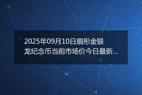 2025年09月10日扇形金银龙纪念币当前市场价今日最新行情及报价多少元一个