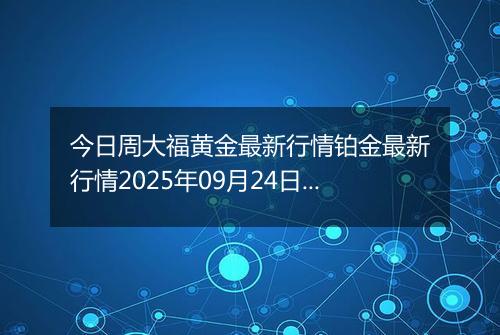今日周大福黄金最新行情铂金最新行情2025年09月24日价格及涨跌幅元一克