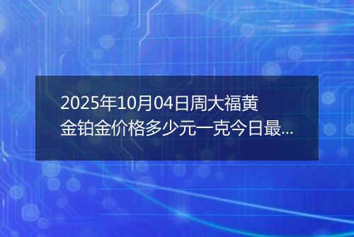 2025年10月04日周大福黄金铂金价格多少元一克今日最新行情及涨跌幅