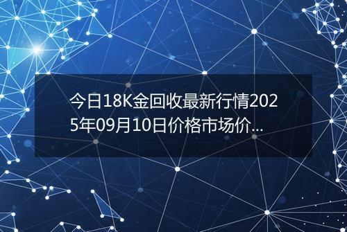 今日18K金回收最新行情2025年09月10日价格市场价及报价多少钱一克