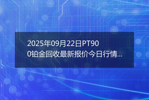 2025年09月22日PT900铂金回收最新报价今日行情及实时市场价多少元一克