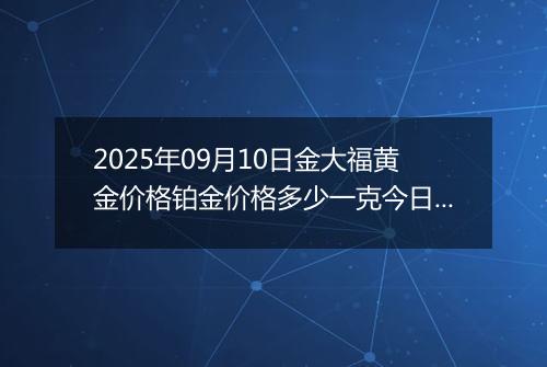 2025年09月10日金大福黄金价格铂金价格多少一克今日最新行情及涨跌幅