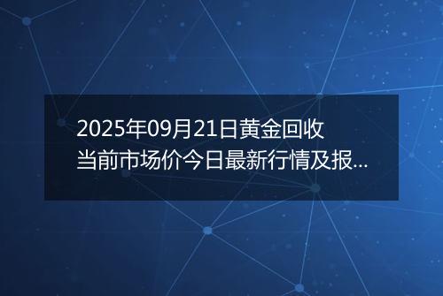 2025年09月21日黄金回收当前市场价今日最新行情及报价多少钱一克