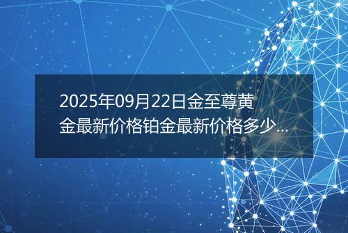 2025年09月22日金至尊黄金最新价格铂金最新价格多少钱一克今日行情及涨跌幅