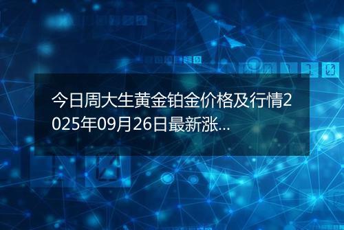 今日周大生黄金铂金价格及行情2025年09月26日最新涨跌幅多少元一克