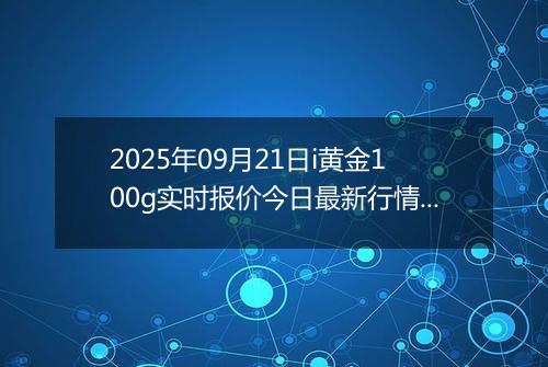 2025年09月21日i黄金100g实时报价今日最新行情及价格多少元一克