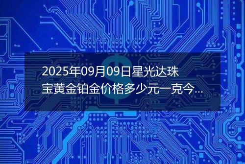 2025年09月09日星光达珠宝黄金铂金价格多少元一克今日最新行情及涨跌幅