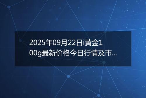 2025年09月22日i黄金100g最新价格今日行情及市场报价多少钱一克