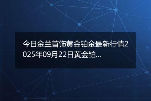 今日金兰首饰黄金铂金最新行情2025年09月22日黄金铂金价格多少元一克及涨跌幅