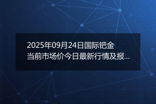 2025年09月24日国际钯金当前市场价今日最新行情及报价多少美元一盎司