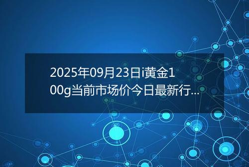 2025年09月23日i黄金100g当前市场价今日最新行情及报价多少元一克