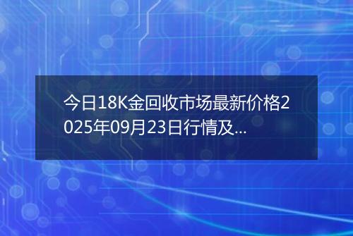 今日18K金回收市场最新价格2025年09月23日行情及报价多少钱一克