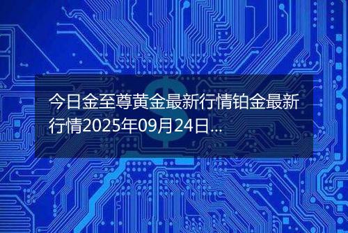 今日金至尊黄金最新行情铂金最新行情2025年09月24日价格及涨跌幅钱一克